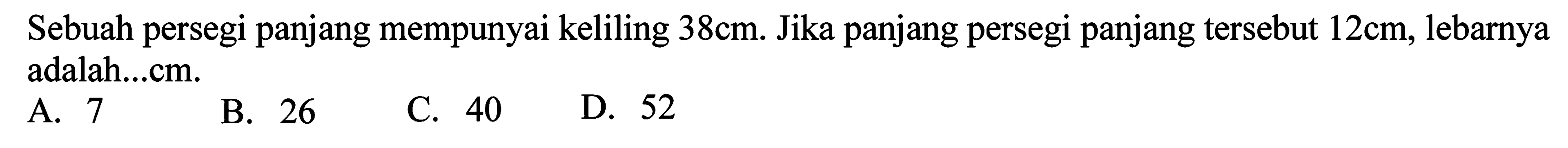 Sebuah persegi panjang mempunyai keliling  38 cm . Jika panjang persegi panjang tersebut  12 cm , lebarnya adalah...cm.
A. 7
B. 26
C. 40
D. 52