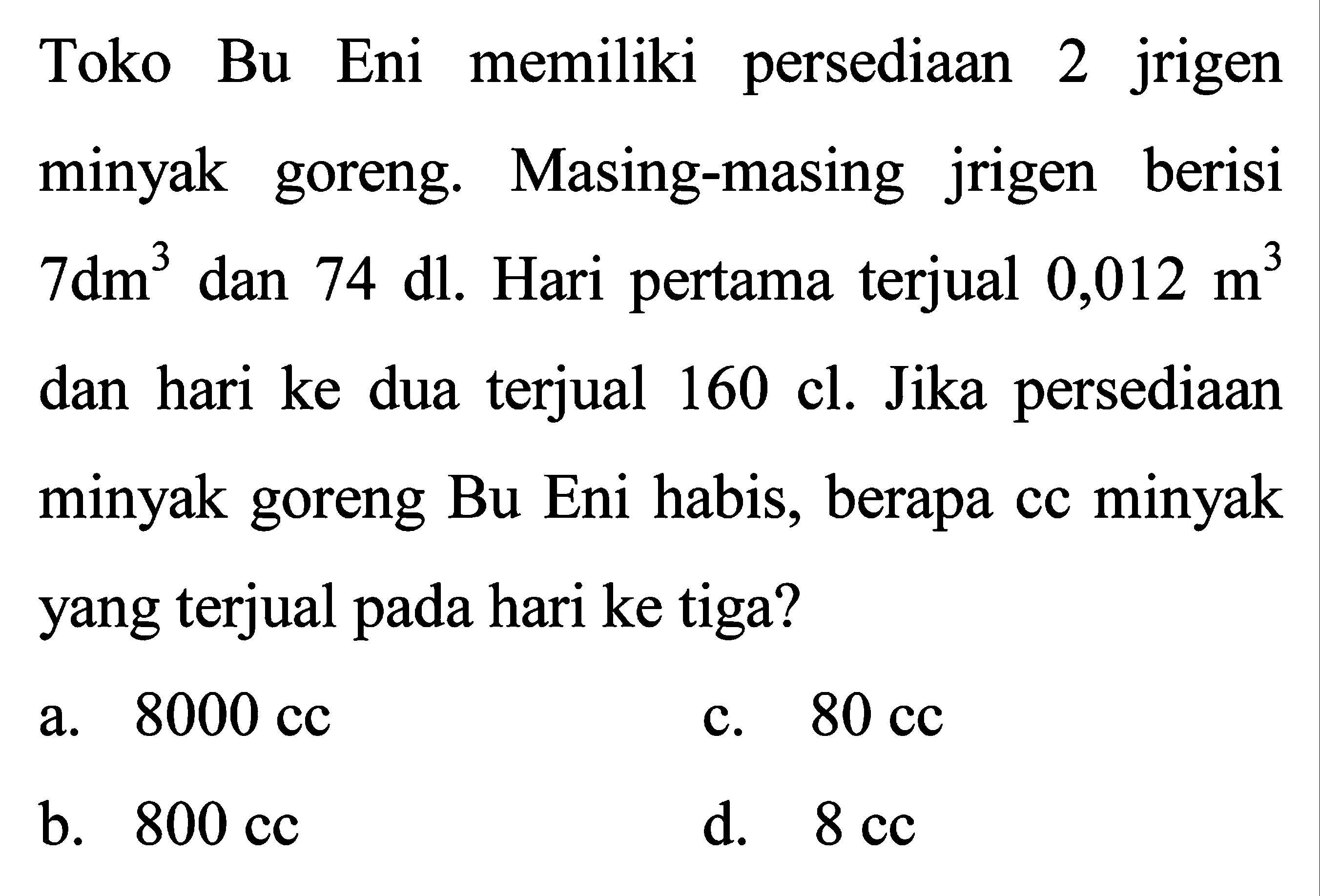 Toko Bu Eni memiliki persediaan 2 jrigen minyak goreng. Masing-masing jrigen berisi  7 dm^(3)  dan  74 dl . Hari pertama terjual  0,012 m^(3)  dan hari ke dua terjual 160 cl. Jika persediaan minyak goreng Bu Eni habis, berapa cc minyak yang terjual pada hari ke tiga?
a.  8000 cc 
c.  80 cc 
b.  800 cc 
d.  8 cc 