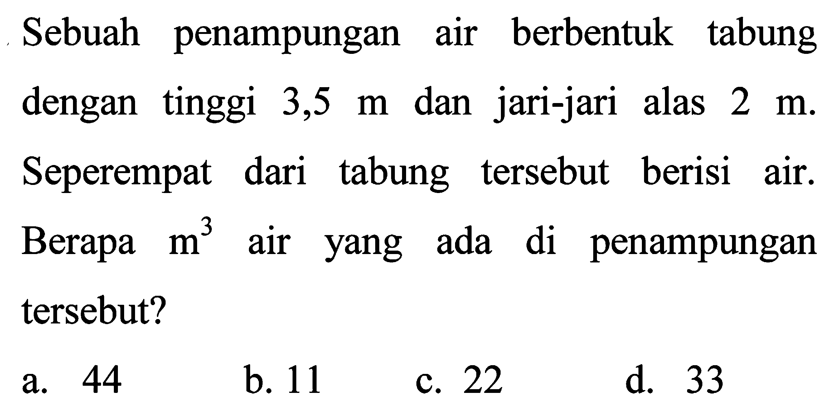 Sebuah penampungan air berbentuk tabung dengan tinggi  3,5 m  dan jari-jari alas  2 m . Seperempat dari tabung tersebut berisi air. Berapa  m^(3)  air yang ada di penampungan tersebut?
a. 44
b. 11
c. 22
d. 33