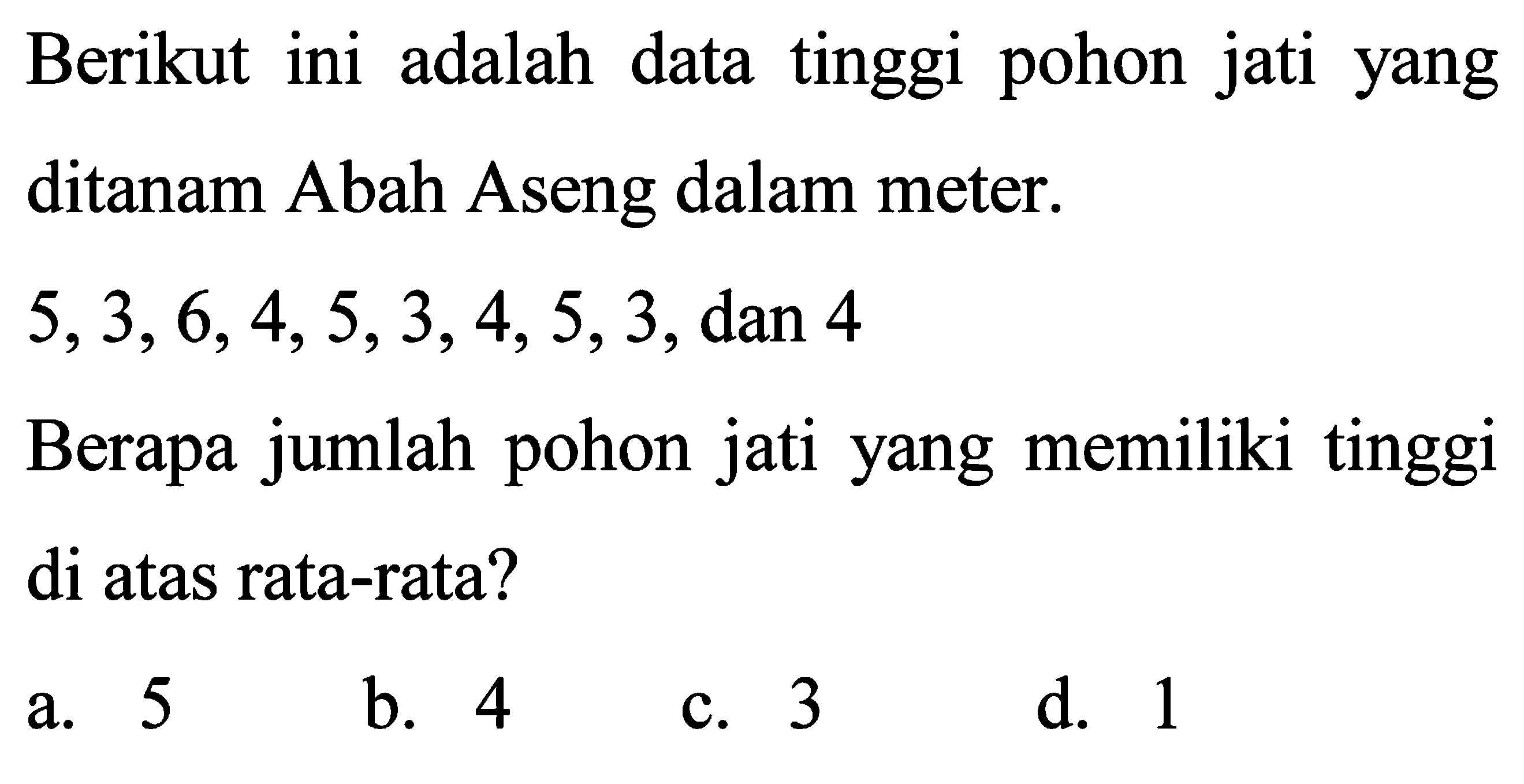 Berikut ini adalah data tinggi pohon jati yang ditanam Abah Aseng dalam meter.  5,3,6,4,5,3,4,5,3 , dan 4
Berapa jumlah pohon jati yang memiliki tinggi di atas rata-rata?
a. 5
b. 4
c. 3
d. 1