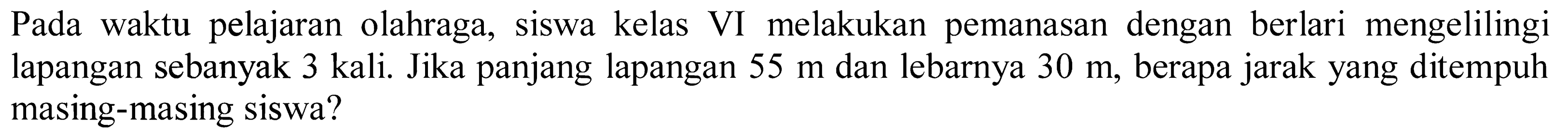 Pada waktu pelajaran olahraga, siswa kelas VI melakukan pemanasan dengan berlari mengelilingi lapangan sebanyak  3 kali . Jika panjang lapangan  55 m  dan lebarnya  30 m , berapa jarak yang ditempuh masing-masing siswa?