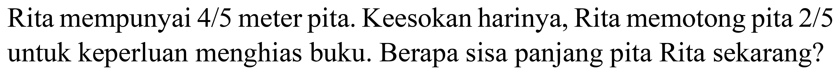 Rita mempunyai  4 / 5  meter pita. Keesokan harinya, Rita memotong pita  2 / 5  untuk keperluan menghias buku. Berapa sisa panjang pita Rita sekarang?