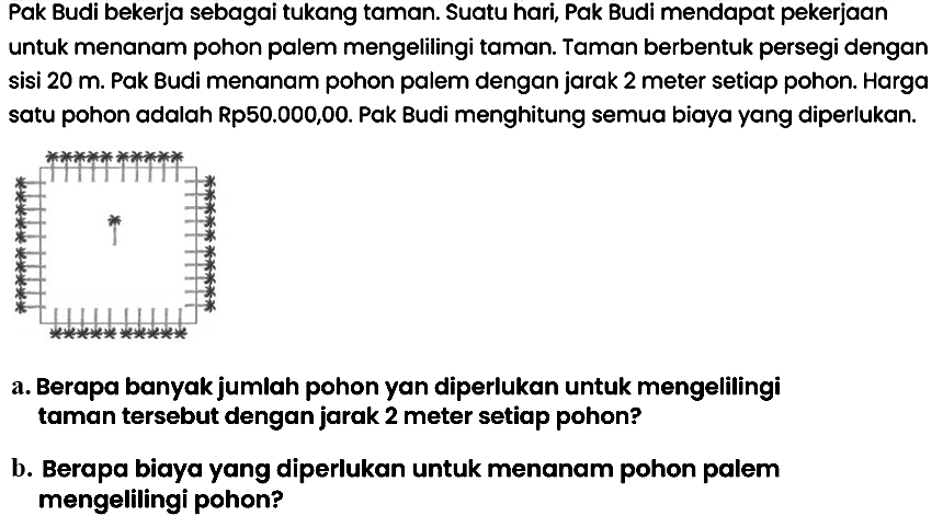 Pak Budi bekerja sebagai tukang taman. Suatu hari, Pak Budi mendapat pekerjaan untuk menanam pohon palem mengelilingi taman. Taman berbentuk persegi dengan sisi  20 m . Pak Budi menanam pohon palem dengan jarak 2 meter setiap pohon. Harga satu pohon adalah Rp50.000,00. Pak Budi menghitung semua biaya yang diperlukan.
a. Berapa banyak jumlah pohon yan diperlukan untuk mengelilingi taman tersebut dengan jarak 2 meter setiap pohon?
b. Berapa biaya yang diperlukan untuk menanam pohon palem mengelilingi pohon?