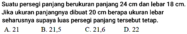 Suatu persegi panjang berukuran panjang  24 cm  dan lebar  18 cm . Jika ukuran panjangnya dibuat  20 cm  berapa ukuran lebar seharusnya supaya luas persegi panjang tersebut tetap.
A. 21
B. 21,5
C. 21,6
D. 22