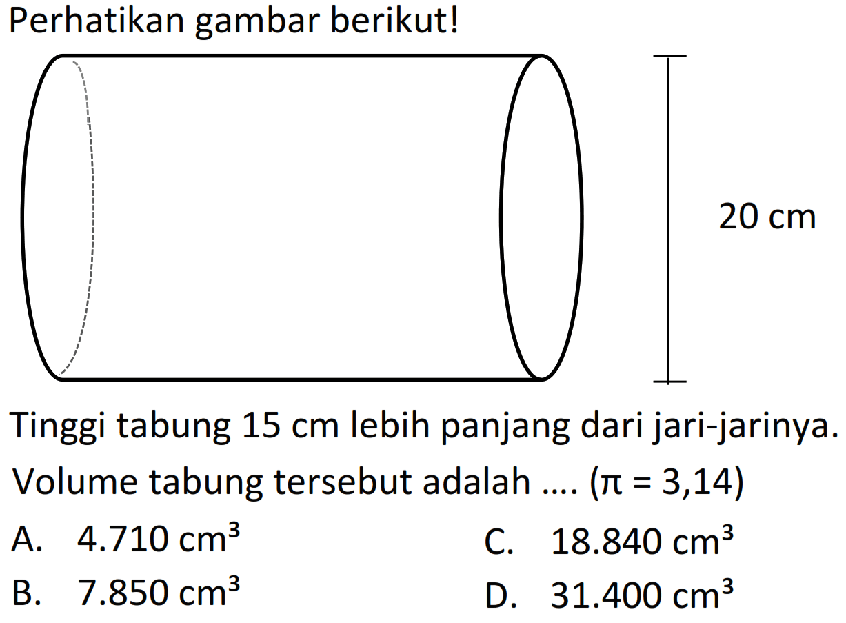 Perhatikan gambar berikut!
Tinggi tabung  15 cm  lebih panjang dari jari-jarinya. Volume tabung tersebut adalah ....  (pi=3,14) 
A.  4.710 cm^(3) 
C.  18.840 cm^(3) 
B.  7.850 cm^(3) 
D.  31.400 cm^(3) 