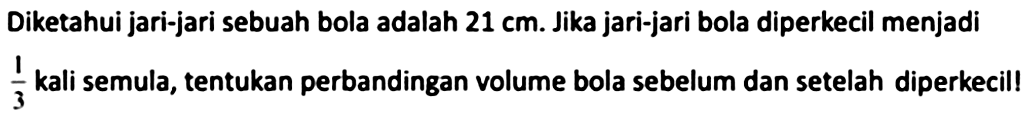 Diketahui jari-jari sebuah bola adalah  21 cm . Jika jari-jari bola diperkecil menjadi  (1)/(3)  kali semula, tentukan perbandingan volume bola sebelum dan setelah diperkecil!