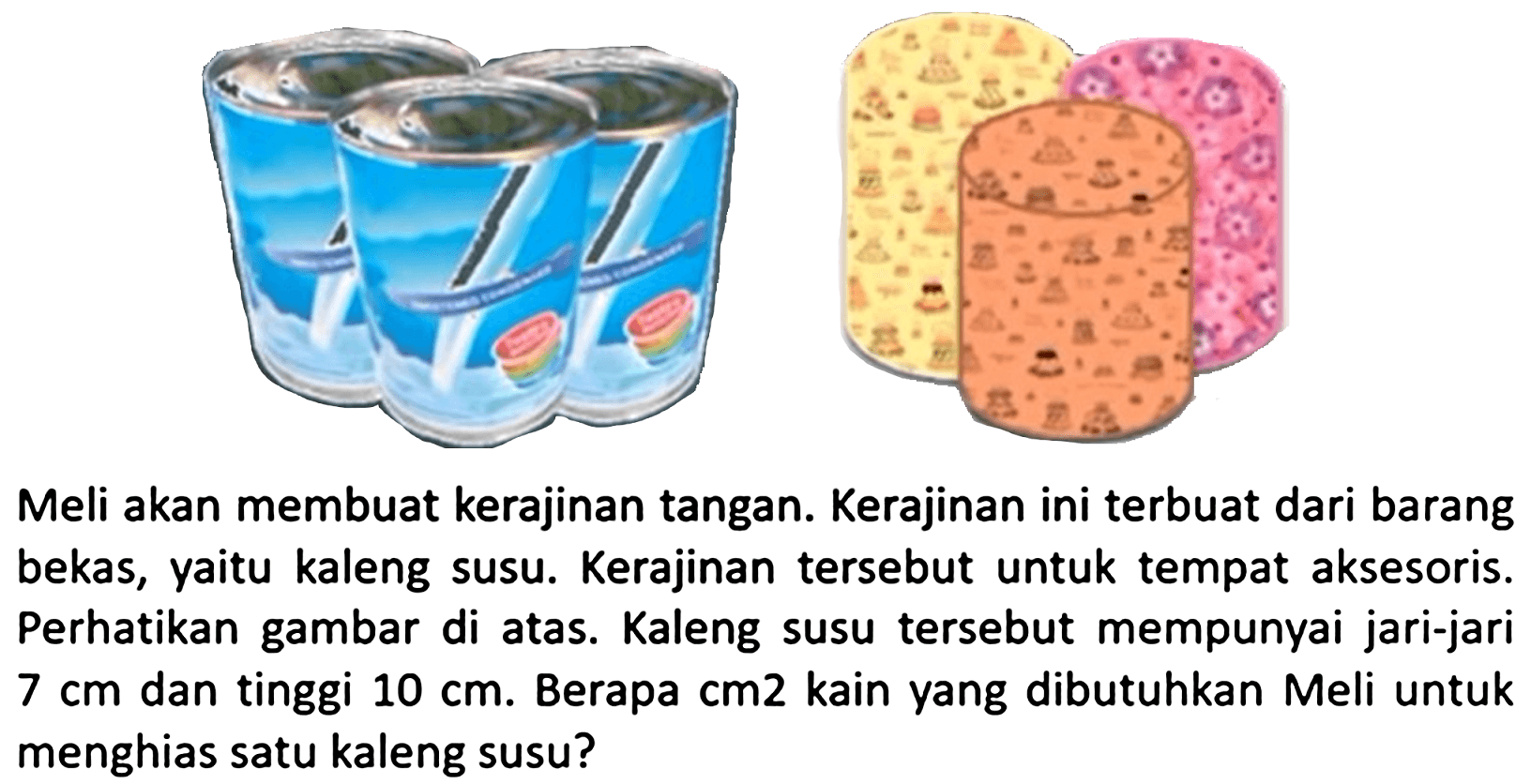 Meli akan membuat kerajinan tangan. Kerajinan ini terbuat dari barang bekas, yaitu kaleng susu. Kerajinan tersebut untuk tempat aksesoris. Perhatikan gambar di atas. Kaleng susu tersebut mempunyai jari-jari  7 cm  dan tinggi  10 cm . Berapa  cm 2  kain yang dibutuhkan Meli untuk menghias satu kaleng susu?