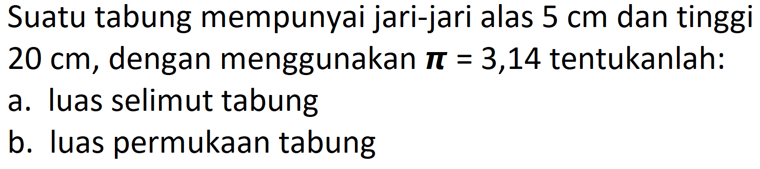 Suatu tabung mempunyai jari-jari alas  5 cm  dan tinggi  20 cm , dengan menggunakan  {pi)=3,14  tentukanlah:
a. luas selimut tabung
b. luas permukaan tabung