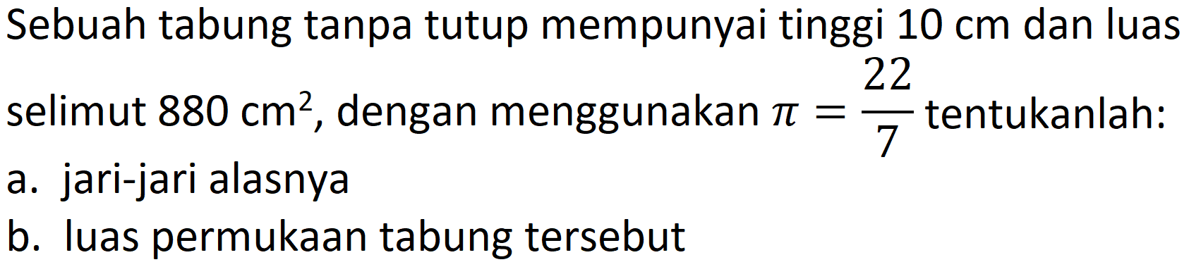 Sebuah tabung tanpa tutup mempunyai tinggi  10 cm  dan luas selimut  880 cm^(2) , dengan menggunakan  pi=(22)/(7)  tentukanlah:
a. jari-jari alasnya
b. luas permukaan tabung tersebut