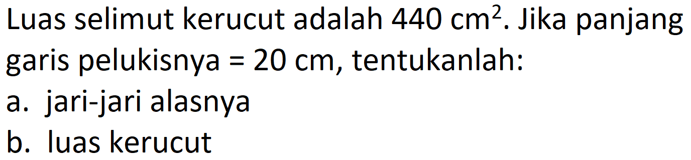 Luas selimut kerucut adalah  440 cm^(2) . Jika panjang garis pelukisnya  =20 cm , tentukanlah:
a. jari-jari alasnya
b. luas kerucut