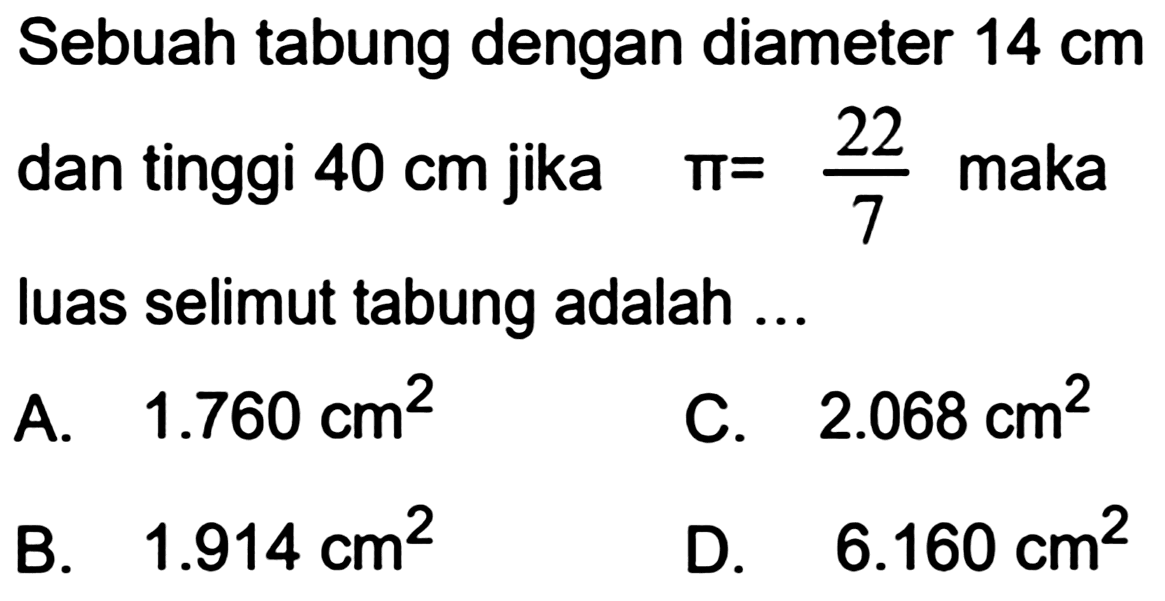 Sebuah tabung dengan diameter  14 cm  dan tinggi  40 cm  jika  pi=(22)/(7)  maka luas selimut tabung adalah ...
A.   1.760 cm^(2) 
C.  2.068 cm^(2) 
B.   1.914 cm^(2) 
D.   6.160 cm^(2) 