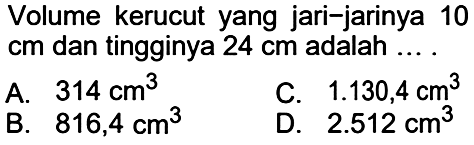 Volume kerucut yang jari-jarinya 10  cm  dan tingginya  24 cm  adalah ....
A.  314 cm^(3) 
C.  1.130,4 cm^(3) 
B.  816,4 cm^(3) 
D.  2.512 cm^(3) 