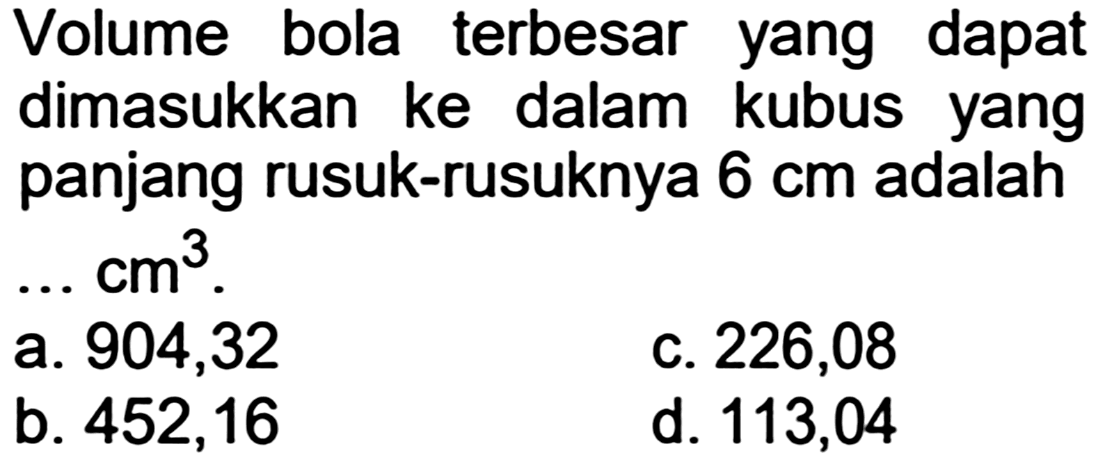 Volume bola terbesar yang dapat dimasukkan ke dalam kubus yang panjang rusuk-rusuknya  6 cm  adalah
 ... cm^(3) .
a. 904,32
c. 226,08