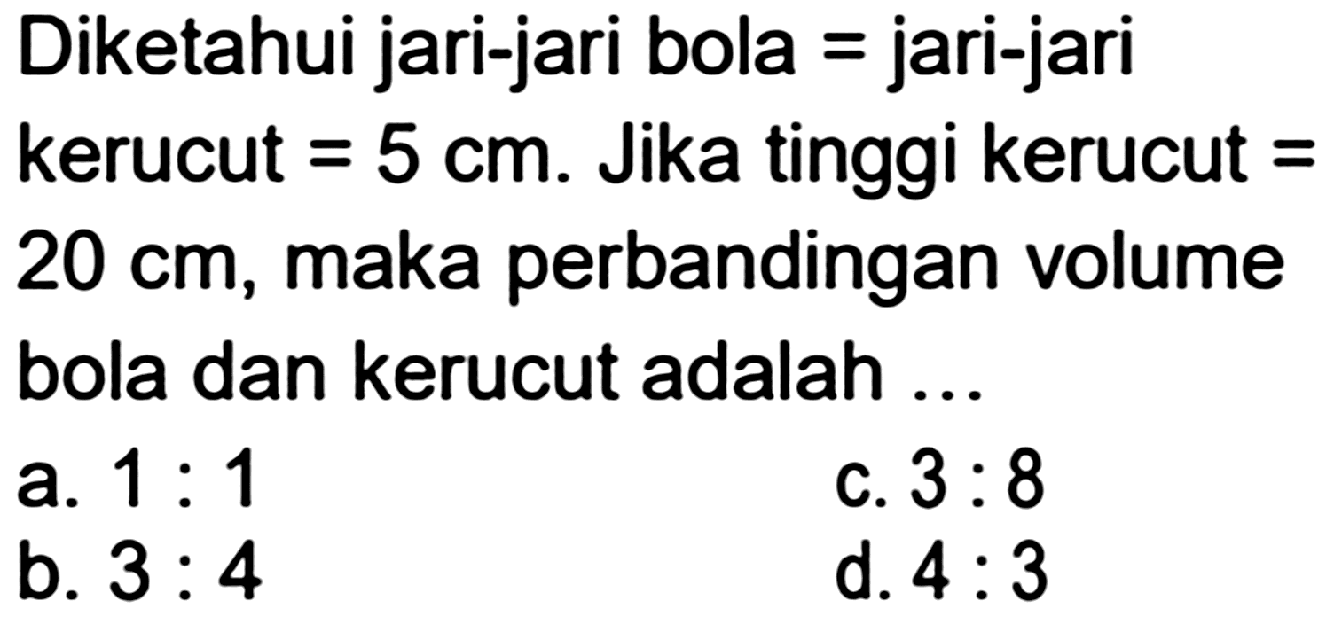 Diketahui jari-jari bola = jari-jari
kerucut  =5 cm . Jika tinggi kerucut =
 20 cm , maka perbandingan volume
bola dan kerucut adalah ...
a.  1: 1 
 (ll) { b. ) 3: 4   { c. ) 3: 8 