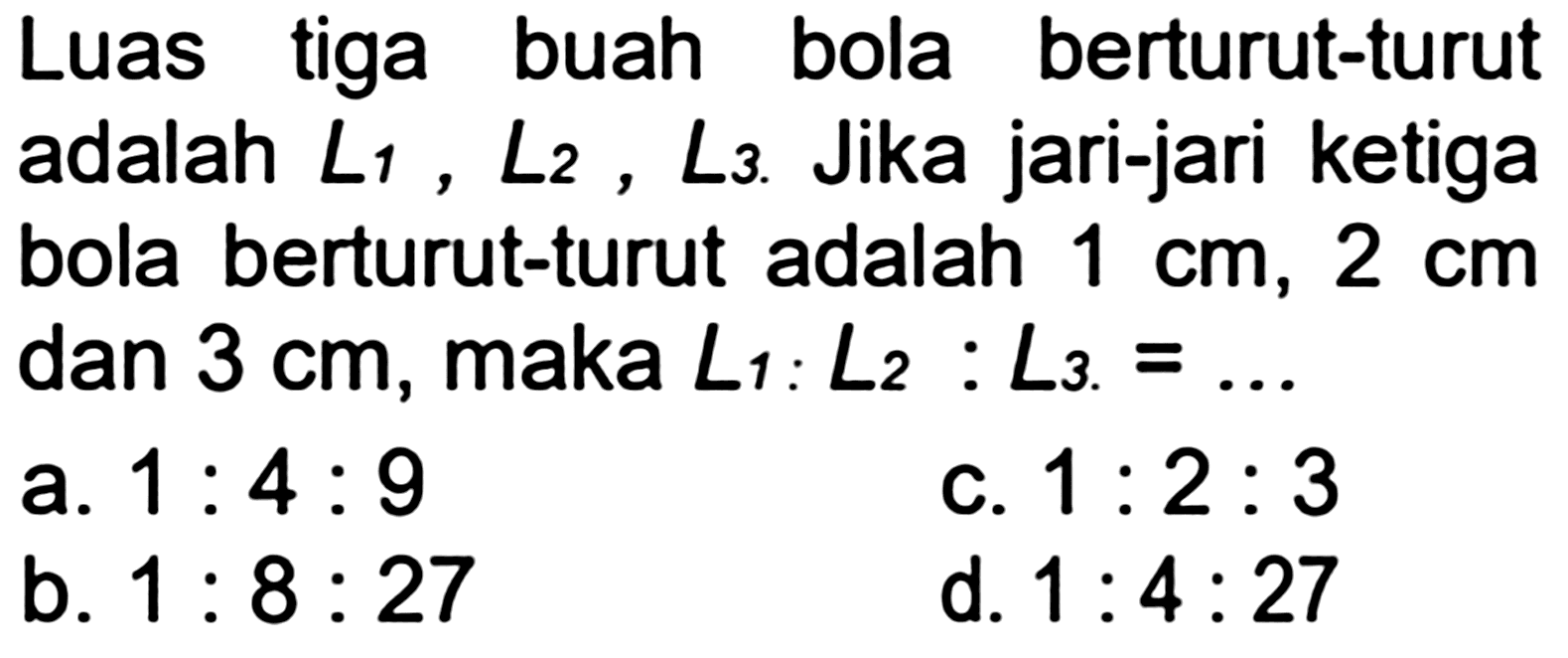 Luas tiga buah bola berturut-turut adalah  L_(1), L_(2), L_(3) . Jika jari-jari ketiga bola berturut-turut adalah  1 cm, 2 cm  dan  3 cm , maka  L_(1): L_(2): L_(3)=... 
a.  1: 4: 9 