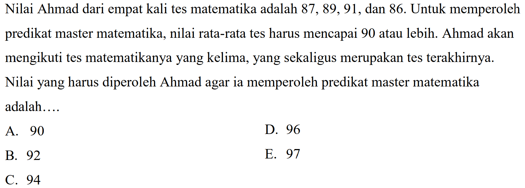 Nilai Ahmad dari empat kali tes matematika adalah  87,89,91 , dan  86 .  Untuk memperoleh predikat master matematika, nilai rata-rata tes harus mencapai 90 atau lebih. Ahmad akan mengikuti tes matematikanya yang kelima, yang sekaligus merupakan tes terakhirnya.
Nilai yang harus diperoleh Ahmad agar ia memperoleh predikat master matematika adalah....
A. 90
D. 96
B. 92
E. 97
C. 94