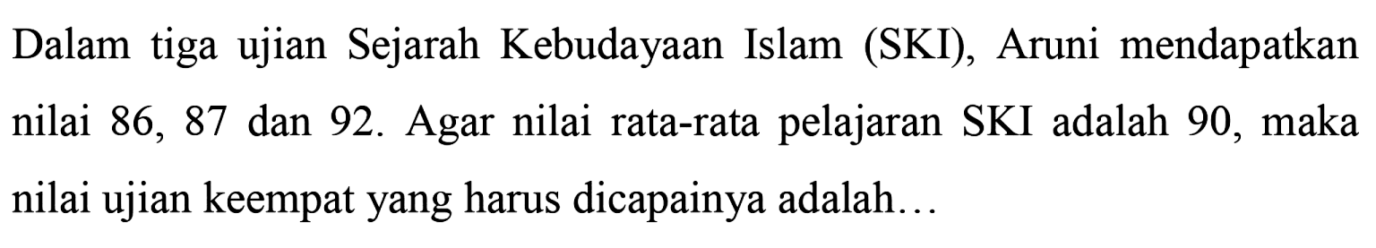 Dalam tiga ujian Sejarah Kebudayaan Islam (SKI), Aruni mendapatkan nilai 86,87 dan 92 . Agar nilai rata-rata pelajaran SKI adalah 90, maka nilai ujian keempat yang harus dicapainya adalah...