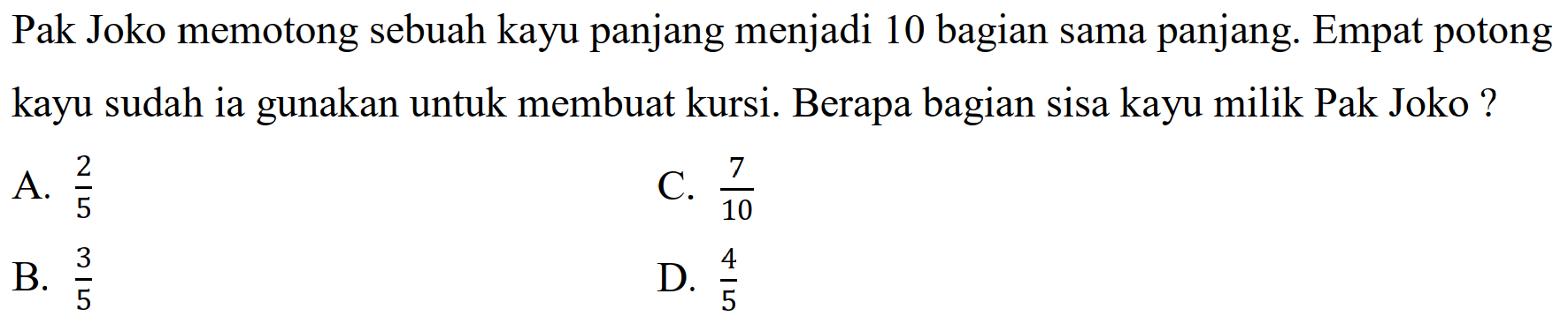 Pak Joko memotong sebuah kayu panjang menjadi 10 bagian sama panjang. Empat potong kayu sudah ia gunakan untuk membuat kursi. Berapa bagian sisa kayu milik Pak Joko ?
A.  (2)/(5) 
C.  (7)/(10) 
B.  (3)/(5) 
D.  (4)/(5) 