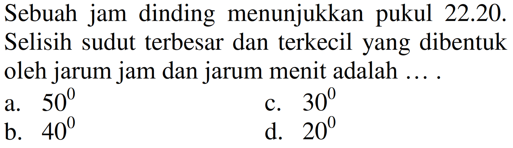 Sebuah jam dinding menunjukkan pukul 22.20.
Selisih sudut terbesar dan terkecil yang dibentuk oleh jarum jam dan jarum menit adalah ... .
a.  50^(0) 
c.  30^(0) 
b.  40^(0) 
d.  20^(0) 