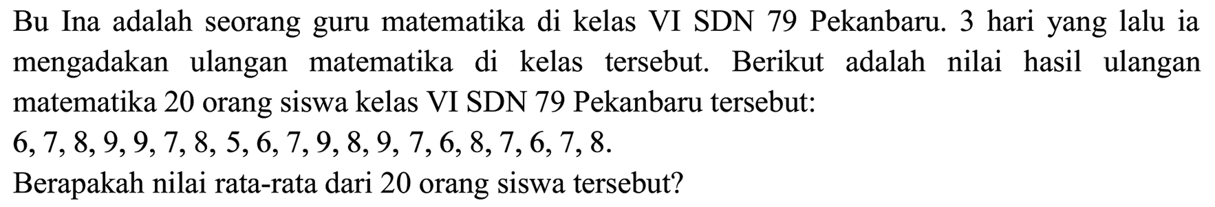 Bu Ina adalah seorang guru matematika di kelas VI SDN 79 Pekanbaru. 3 hari yang lalu ia mengadakan ulangan matematika di kelas tersebut. Berikut adalah nilai hasil ulangan matematika 20 orang siswa kelas VI SDN 79 Pekanbaru tersebut:  6,7,8,9,9,7,8,5,6,7,9,8,9,7,6,8,7,6,7,8 .
Berapakah nilai rata-rata dari 20 orang siswa tersebut?