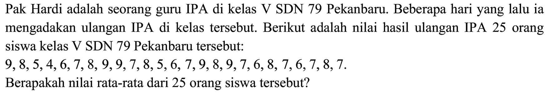 Pak Hardi adalah seorang guru IPA di kelas V SDN 79 Pekanbaru. Beberapa hari yang lalu ia mengadakan ulangan IPA di kelas tersebut. Berikut adalah nilai hasil ulangan IPA 25 orang siswa kelas V SDN 79 Pekanbaru tersebut:

9,8,5,4,6,7,8,9,9,7,8,5,6,7,9,8,9,7,6,8,7,6,7,8,7 .

Berapakah nilai rata-rata dari 25 orang siswa tersebut?