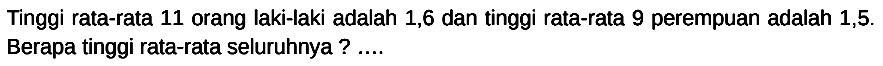 Tinggi rata-rata 11 orang laki-laki adalah 1,6 dan tinggi rata-rata 9 perempuan adalah 1,5 . Berapa tinggi rata-rata seluruhnya ? ....