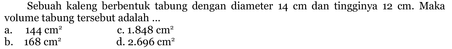 Sebuah kaleng berbentuk tabung dengan diameter  14 cm  dan tingginya  12 cm .  Maka volume tabung tersebut adalah ...
a.  144 cm^(2) 
c.  1.848 cm^(2) 
b.  168 cm^(2) 
d.  2.696 cm^(2) 