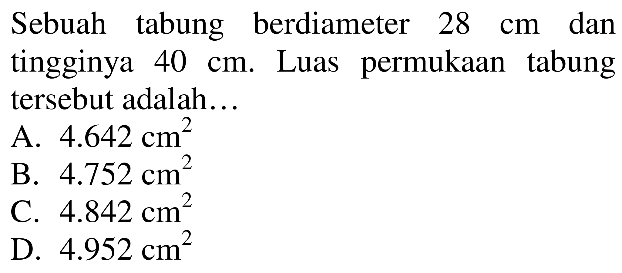 Sebuah tabung berdiameter  28 cm  dan tingginya  40 cm . Luas permukaan tabung tersebut adalah...
A.  4.642 cm^(2) 
B.  4.752 cm^(2) 
C.  4.842 cm^(2) 
D.  4.952 cm^(2) 