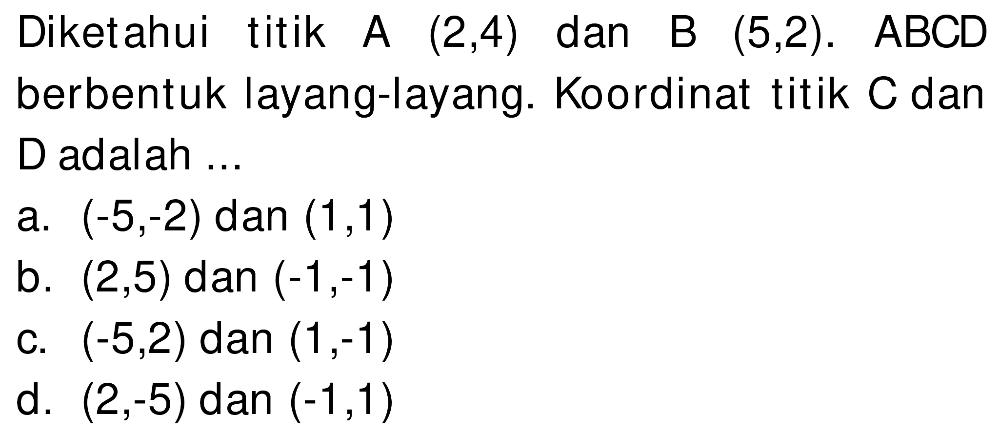 Diketahui titik A  (2,4)  dan B  (5,2) . ABCD berbentuk layang-layang. Koordinat titik  C  dan D adalah ...
a.  (-5,-2)  dan  (1,1) 
b.  (2,5)  dan  (-1,-1) 
c.  (-5,2)  dan  (1,-1) 
d.  (2,-5)  dan  (-1,1) 