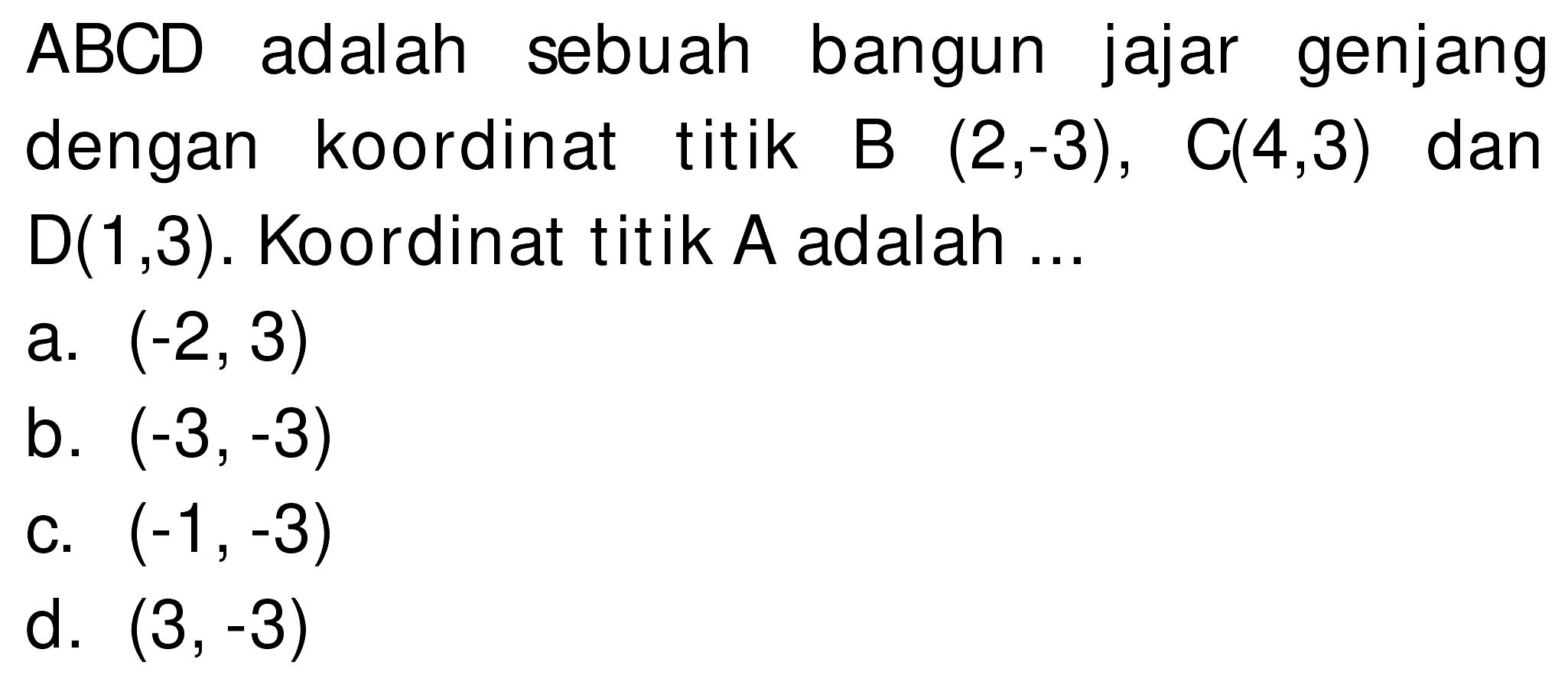 ABCD adalah sebuah bangun jajar genjang dengan koordinat titik B  (2,-3),  C(4,3)  dan  D(1,3) . Koordinat titik A adalah ...
a.  (-2,3) 
b.  (-3,-3) 
c.  (-1,-3) 
d.  (3,-3) 