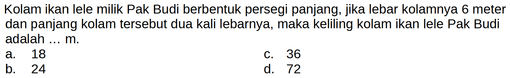 Kolam ikan lele milik Pak Budi berbentuk persegi panjang, jika lebar kolamnya 6 meter dan panjang kolam tersebut dua kali lebarnya, maka keliling kolam ikan lele Pak Budi adalah ... m.
a. 18
c. 36
b. 24
d. 72