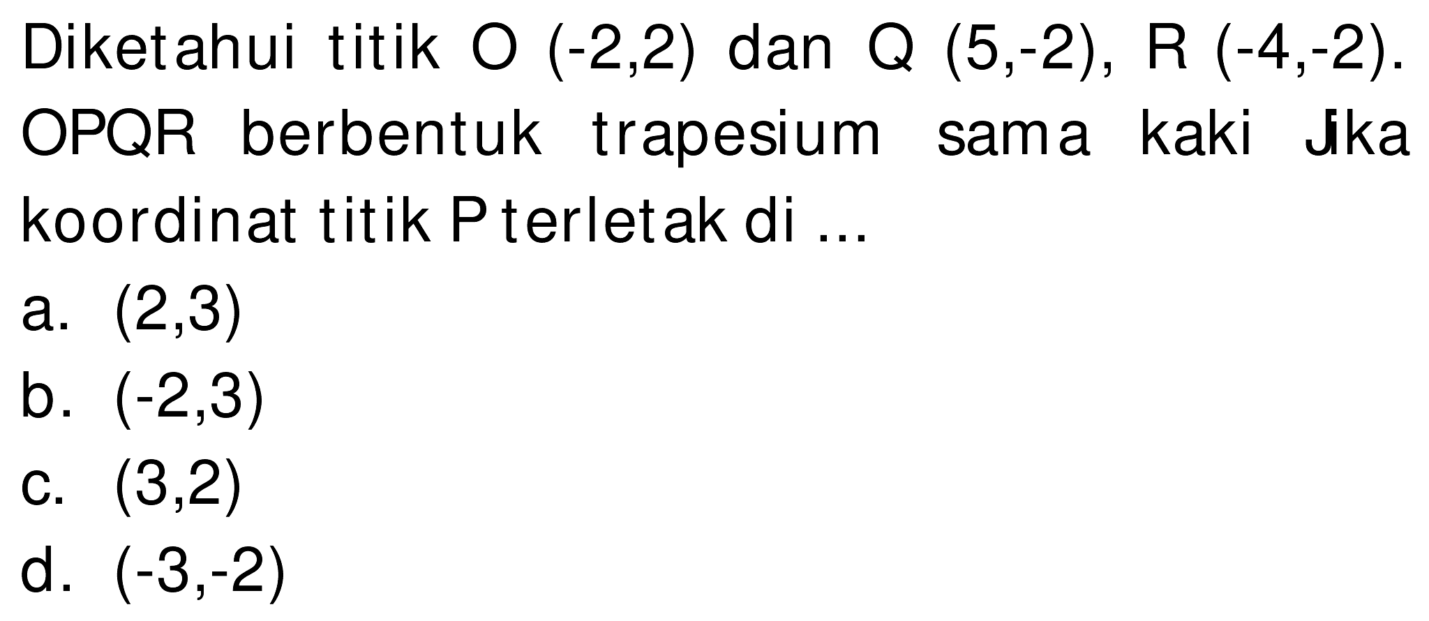 Diketahui titik O  (-2,2)  dan Q  (5,-2) , R  (-4,-2) . OPQR berbentuk trapesium sama kaki Jka koordinat titik  kg  terletak di ...
a.  (2,3) 
b.  (-2,3) 
c.  (3,2) 
d.  (-3,-2) 