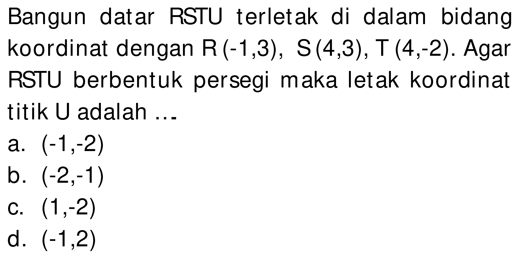 Bangun datar RSTU terletak di dalam bidang koordinat dengan  R(-1,3), S(4,3), T(4,-2) . Agar RSTU berbentuk persegi maka letak koordinat titik U adalah ...
a.  (-1,-2) 
b.  (-2,-1) 
c.  (1,-2) 
d.  (-1,2) 