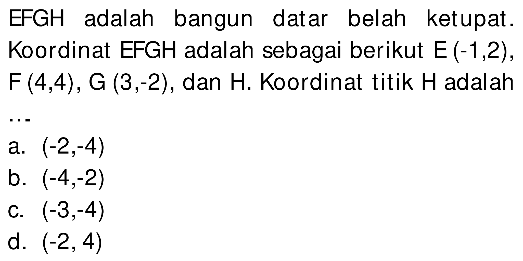 EFGH adalah bangun datar belah ketupat. Koordinat EFGH adalah sebagai berikut  E(-1,2) ,  F(4,4), G(3,-2) , dan  H . Koordinat titik  H  adalah
 .. 
a.  (-2,-4) 
b.  (-4,-2) 
c.  (-3,-4) 
d.  (-2,4) 