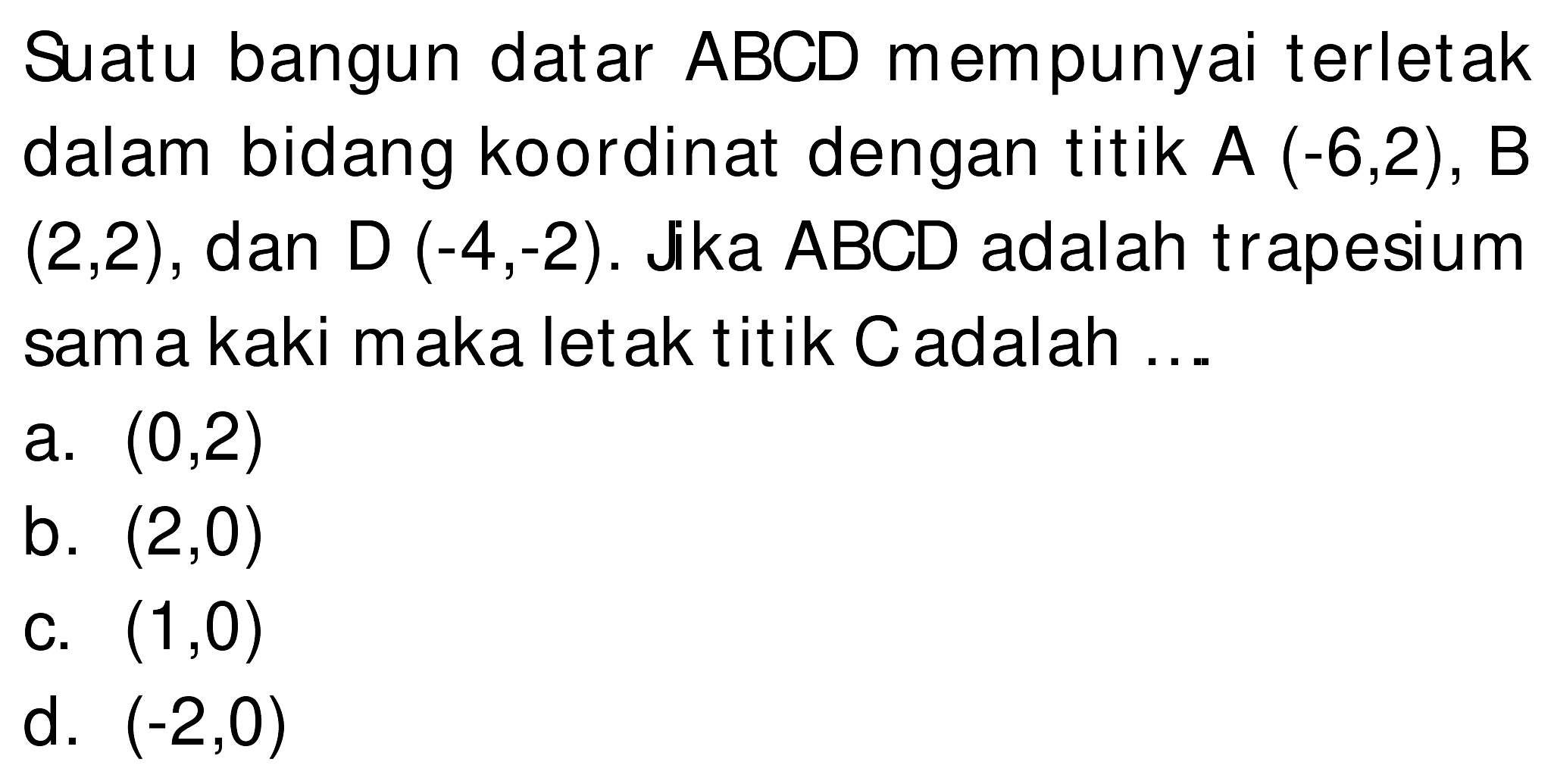 Suatu bangun datar  A B C D  mempunyai terletak dalam bidang koordinat dengan titik  A(-6,2), B   (2,2) , dan  D(-4,-2) . Jika  A B C D  adalah trapesium sam a kaki maka letak titik  C  adalah ...
a.  (0,2) 
b.  (2,0) 
C.  (1,0) 
d.  (-2,0) 