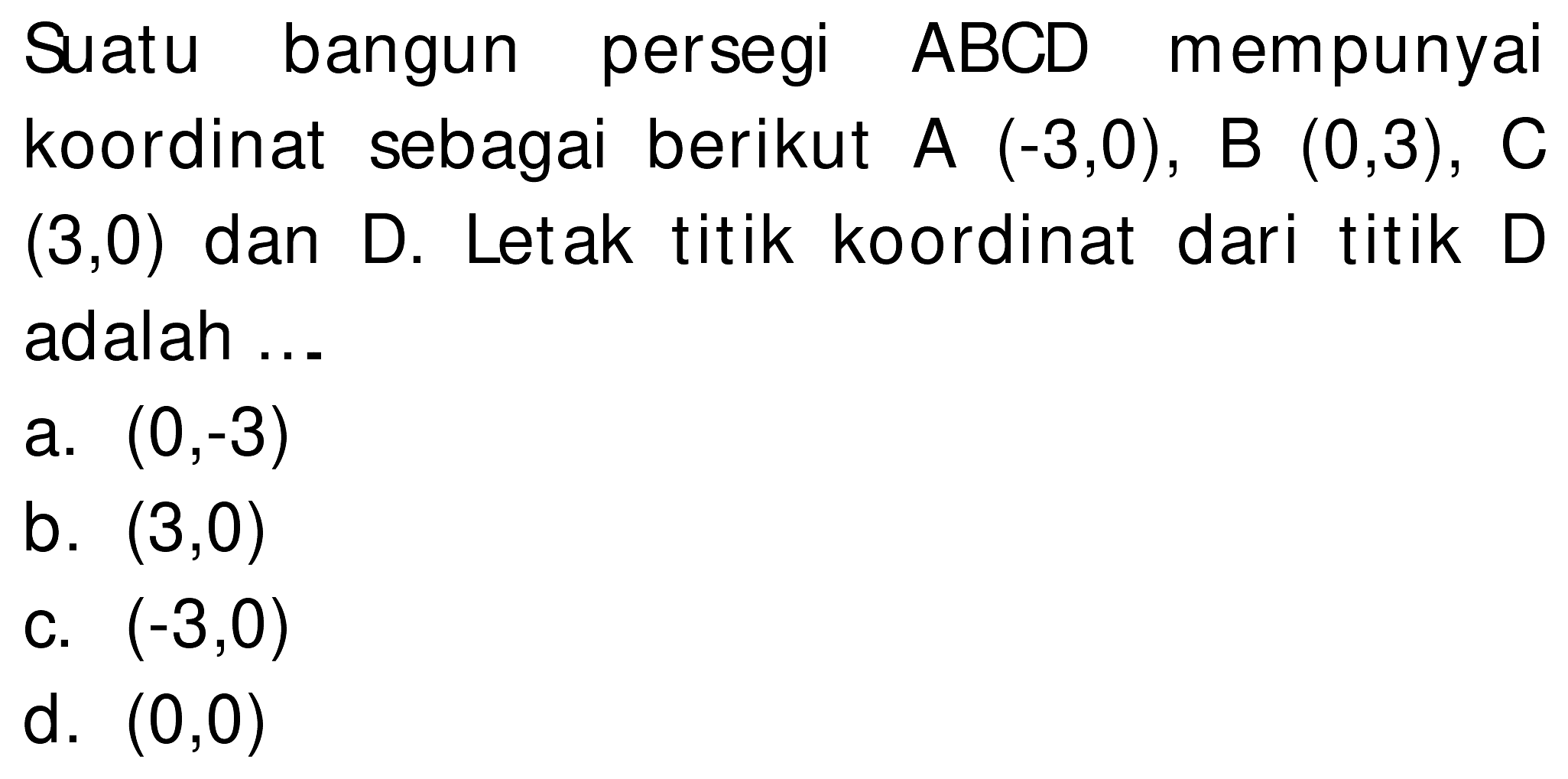 Suatu bangun persegi  A B C D  mempunyai koordinat sebagai berikut  A(-3,0), B(0,3), C   (3,0)  dan D. Letak titik koordinat dari titik D adalah ...
a.  (0,-3) 
b.  (3,0) 
c.  (-3,0) 
d.  (0,0) 