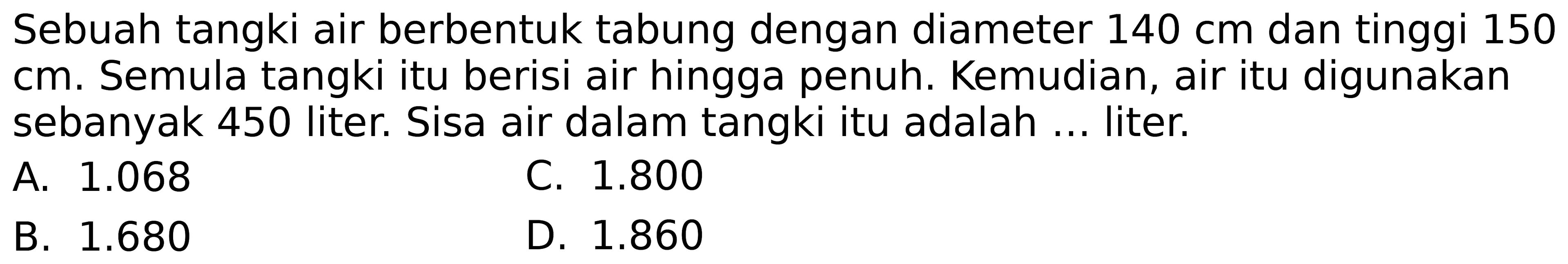 Sebuah tangki air berbentuk tabung dengan diameter  140 cm  dan tinggi 150  cm . Semula tangki itu berisi air hingga penuh. Kemudian, air itu digunakan sebanyak 450 liter. Sisa air dalam tangki itu adalah ... liter.
A.  1.068 
C.  1.800 
B.  1.680 
D.  1.860 