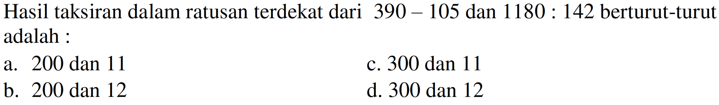 Hasil taksiran dalam ratusan terdekat dari  390-105  dan  1180: 142  berturut-turut adalah :
a. 200 dan 11
c. 300 dan 11
b. 200 dan 12
d. 300 dan 12