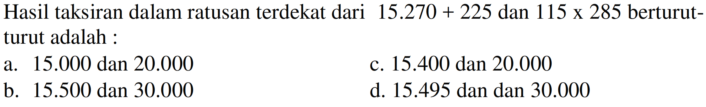 Hasil taksiran dalam ratusan terdekat dari  15.270+225  dan  115 x 285  berturutturut adalah :
a.  15.000  dan  20.000 
c.  15.400  dan  20.000 
b.  15.500  dan  30.000 
d.  15.495  dan dan  30.000 