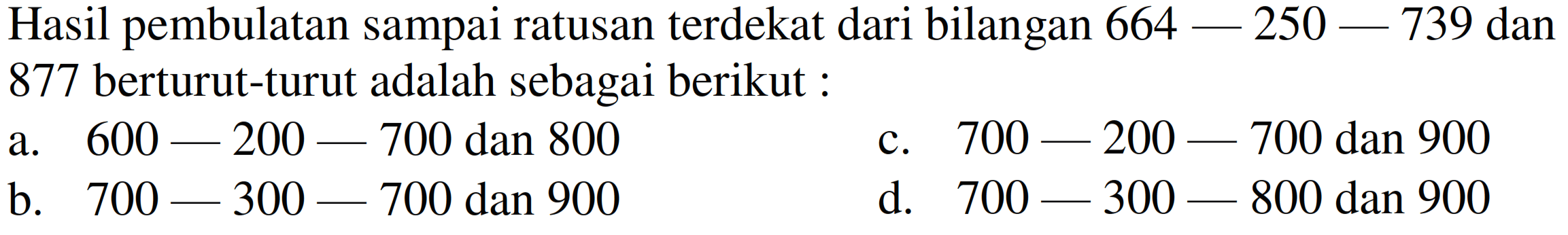 Hasil pembulatan sampai ratusan terdekat dari bilangan  664-250-739  dan 877 berturut-turut adalah sebagai berikut :
a.  600-200-700  dan 800
c.  700-200-700  dan 900
b.  700-300-700  dan 900
d.  700-300-800  dan 900