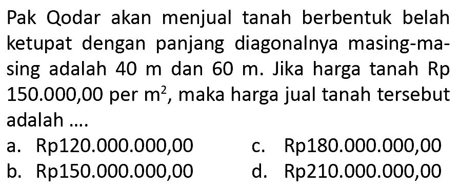 Pak Qodar akan menjual tanah berbentuk belah ketupat dengan panjang diagonalnya masing-masing adalah  40 m  dan  60 m . Jika harga tanah Rp  150.000,00  per  m^(2) , maka harga jual tanah tersebut adalah ....
a. Rp120.000.000,00
c.  Rp 180.000 .000,00 
b. Rp150.000.000,00
d.  Rp 210.000 .000,00 