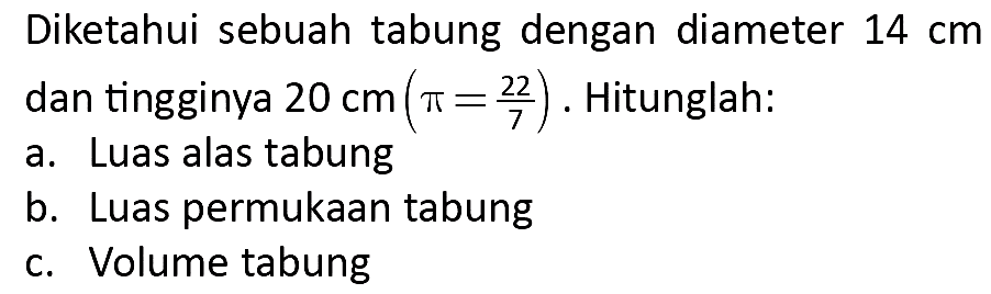 Diketahui sebuah tabung dengan diameter  14 cm  dan tingginya  20 cm(pi=(22)/(7)) . Hitunglah:
a. Luas alas tabung
b. Luas permukaan tabung
c. Volume tabung