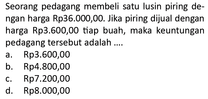 Seorang pedagang membeli satu lusin piring dengan harga Rp36.000,00. Jika piring dijual dengan harga Rp3.600,00 tiap buah, maka keuntungan pedagang tersebut adalah ....
a. Rp3.600,00
b. Rp4.800,00
c.  Rp 7.200,00 
d. Rp8.000,00