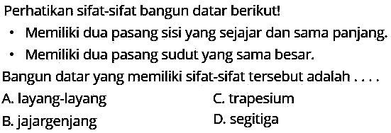 Perhatikan sifat-sifat bangun datar berikut!
- Memiliki dua pasang sisi yang sejajar dan sama panjang.
- Memiliki dua pasang sudut yang sama besar.
Bangun datar yang memiliki sifat-sifat tersebut adalah . . .
A. layang-layang
C. trapesium
B. jajargenjang
D. segitiga