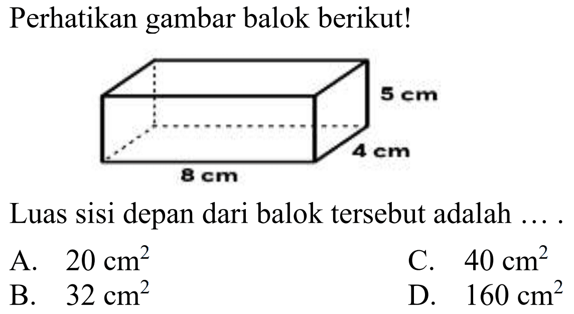 Perhatikan gambar balok berikut! 
5 cm 
4 cm 
8 cm 
Luas sisi depan dari balok tersebut adalah
A.  20 cm^(2) 
C.  40 cm^(2) 
B.  32 cm^(2) 
D.  160 cm^(2) 