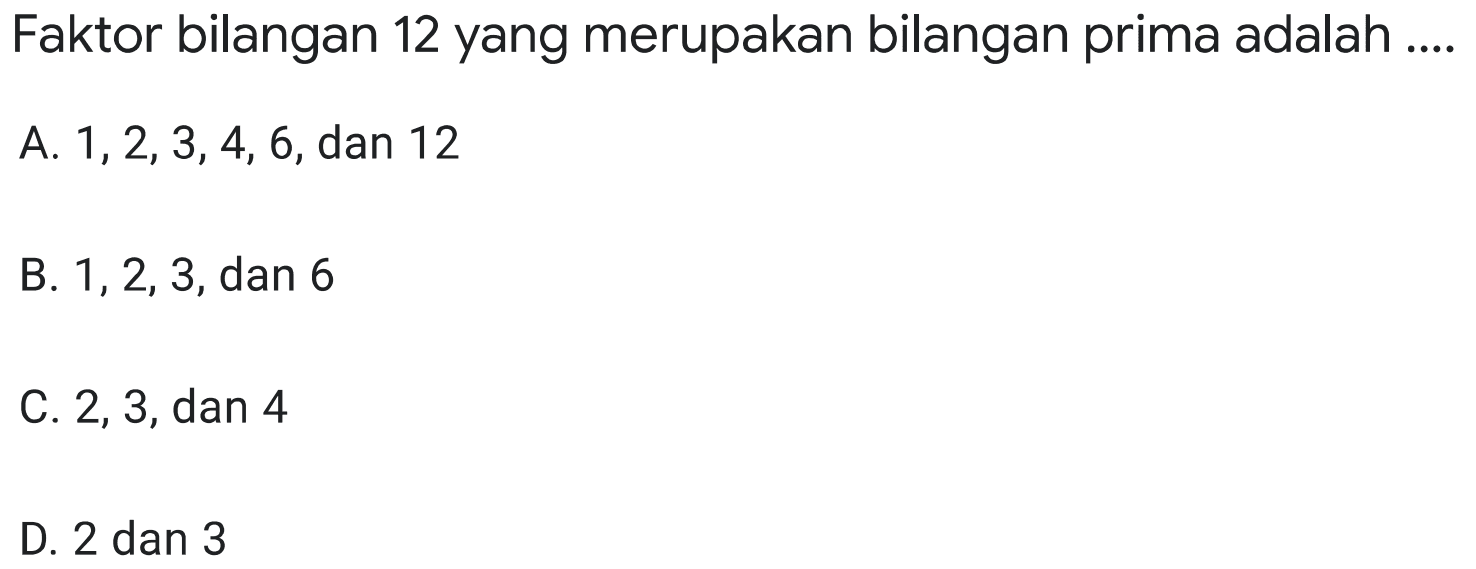 Faktor bilangan 12 yang merupakan bilangan prima adalah ....
A.  1,2,3,4,6 , dan 12
B.  1,2,3 , dan 6
C. 2,3 , dan 4
D. 2 dan 3