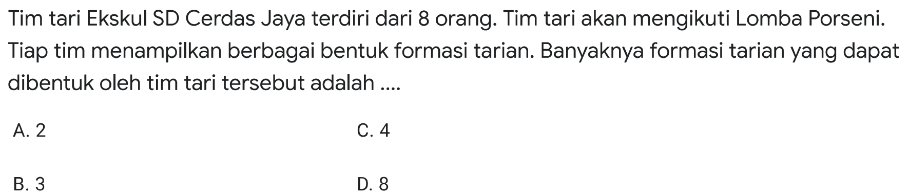 Tim tari Ekskul SD Cerdas Jaya terdiri dari 8 orang. Tim tari akan mengikuti Lomba Porseni. Tiap tim menampilkan berbagai bentuk formasi tarian. Banyaknya formasi tarian yang dapat dibentuk oleh tim tari tersebut adalah ....
A. 2
C. 4
B. 3
D. 8