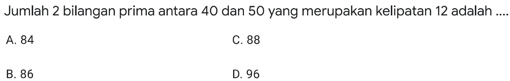 Jumlah 2 bilangan prima antara 40 dan 50 yang merupakan kelipatan 12 adalah
A. 84
C. 88
B. 86
D. 96