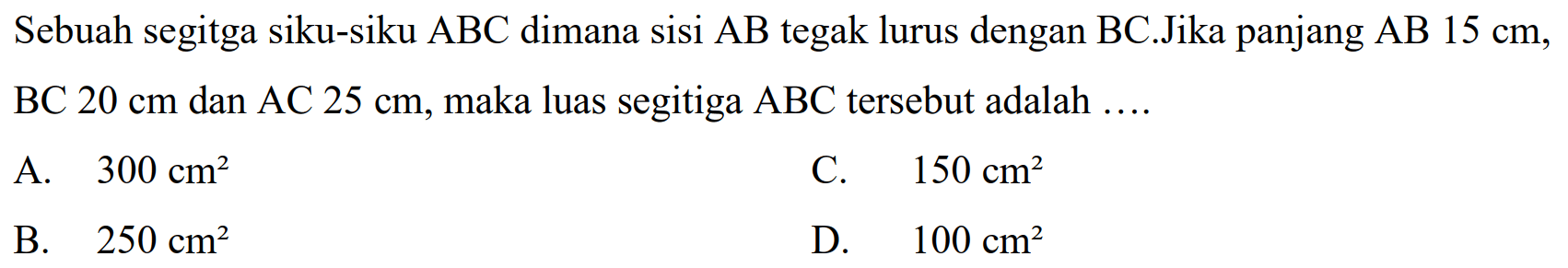 Sebuah segitga siku-siku  A B C  dimana sisi  A B  tegak lurus dengan  B C .Jika panjang  A B 15 cm , BC  20 cm  dan AC  25 cm , maka luas segitiga  ABC  tersebut adalah  ... . 
A.  300 cm^(2) 
C.  150 cm^(2) 
B.  250 cm^(2) 
D.  100 cm^(2) 