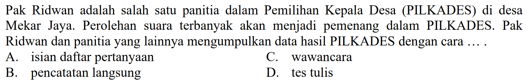 Pak Ridwan adalah salah satu panitia dalam Pemilihan Kepala Desa (PILKADES) di desa Mekar Jaya. Perolehan suara terbanyak akan menjadi pemenang dalam PILKADES. Pak Ridwan dan panitia yang lainnya mengumpulkan data hasil PILKADES dengan cara ....
A. isian daftar pertanyaan
C. wawancara
B. pencatatan langsung
D. tes tulis